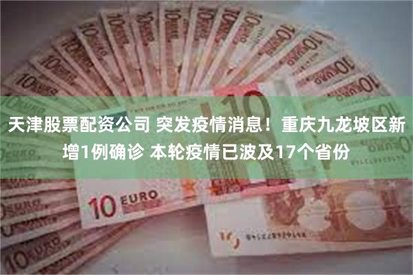 天津股票配资公司 突发疫情消息！重庆九龙坡区新增1例确诊 本轮疫情已波及17个省份