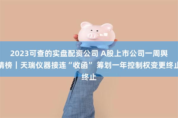 2023可查的实盘配资公司 A股上市公司一周舆情榜｜天瑞仪器接连“收函” 筹划一年控制权变更终止