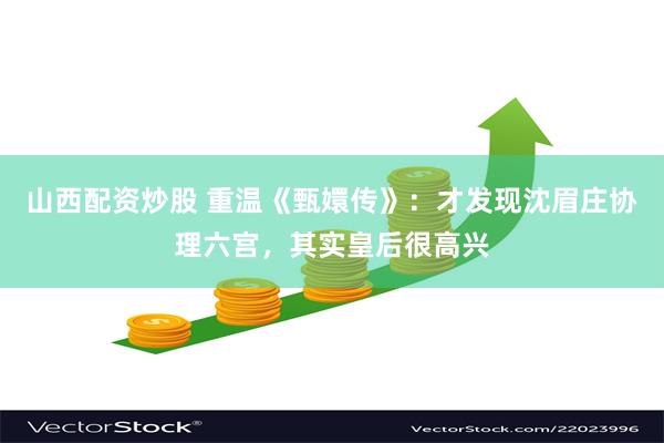 山西配资炒股 重温《甄嬛传》：才发现沈眉庄协理六宫，其实皇后很高兴