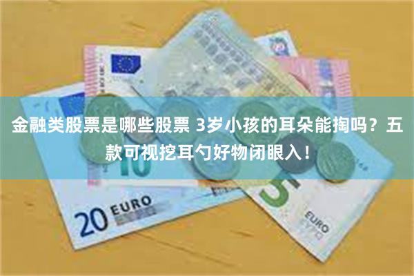 金融类股票是哪些股票 3岁小孩的耳朵能掏吗？五款可视挖耳勺好物闭眼入！