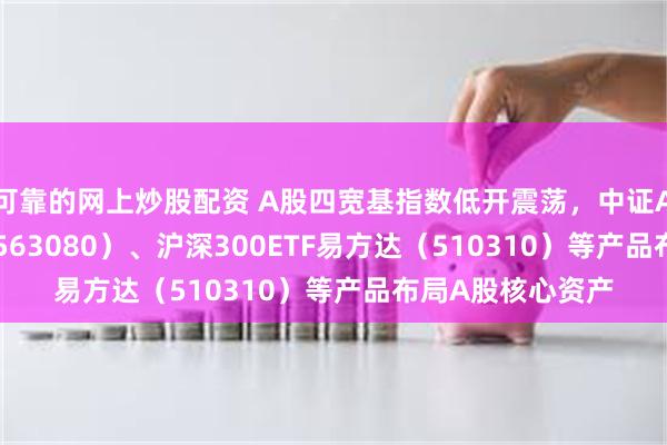 可靠的网上炒股配资 A股四宽基指数低开震荡，中证A50ETF易方达（563080）、沪深300ETF易方达（510310）等产品布局A股核心资产