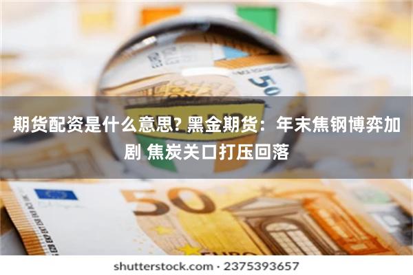 期货配资是什么意思? 黑金期货：年末焦钢博弈加剧 焦炭关口打压回落