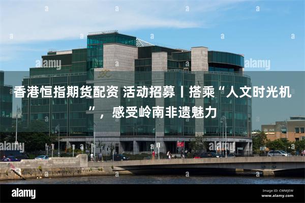 香港恒指期货配资 活动招募丨搭乘“人文时光机”，感受岭南非遗魅力