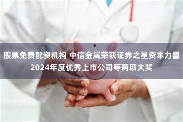股票免费配资机构 中信金属荣获证券之星资本力量2024年度优秀上市公司等两项大奖