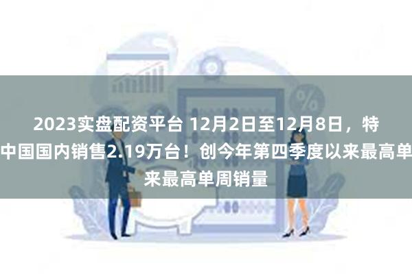 2023实盘配资平台 12月2日至12月8日，特斯拉在中国国内销售2.19万台！创今年第四季度以来最高单周销量