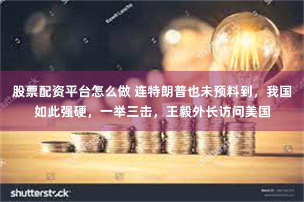 股票配资平台怎么做 连特朗普也未预料到，我国如此强硬，一举三击，王毅外长访问美国