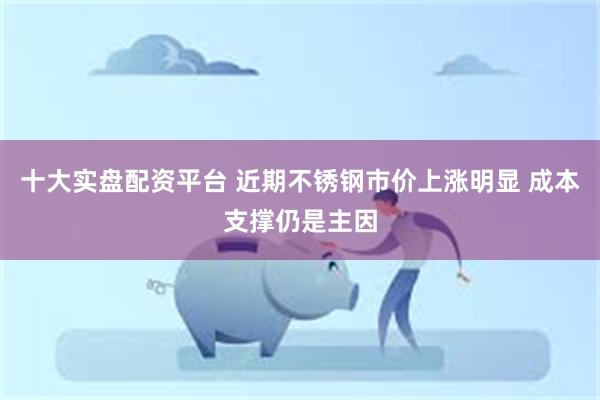 十大实盘配资平台 近期不锈钢市价上涨明显 成本支撑仍是主因