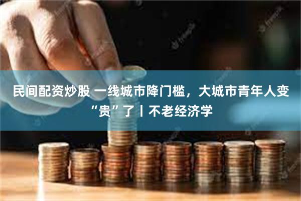 民间配资炒股 一线城市降门槛，大城市青年人变“贵”了丨不老经济学