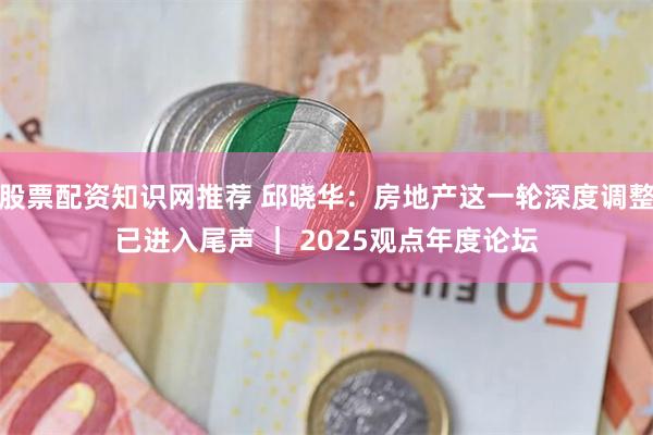 股票配资知识网推荐 邱晓华：房地产这一轮深度调整已进入尾声 ｜ 2025观点年度论坛