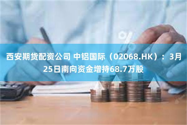 西安期货配资公司 中铝国际（02068.HK）：3月25日南向资金增持68.7万股