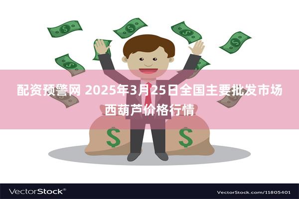 配资预警网 2025年3月25日全国主要批发市场西葫芦价格行情