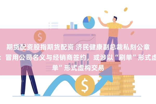 期货配资股指期货配资 济民健康副总裁私刻公章被立案：冒用公司名义与经销商签约，或涉以“刷单”形式虚构交易