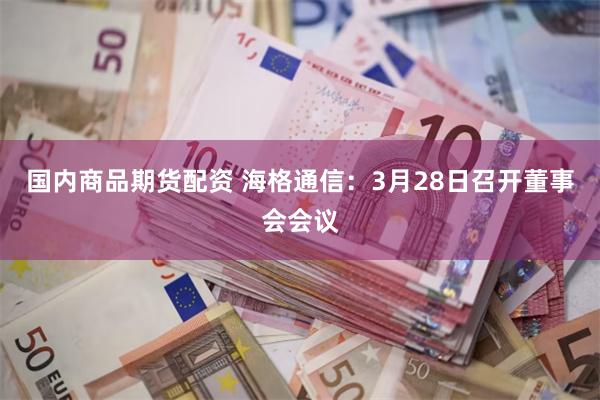 国内商品期货配资 海格通信：3月28日召开董事会会议