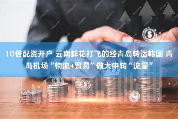 10倍配资开户 云南鲜花打飞的经青岛转运韩国 青岛机场“物流+贸易”做大中转“流量”