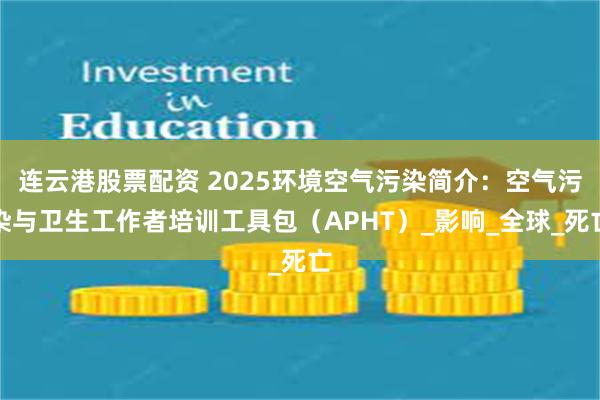 连云港股票配资 2025环境空气污染简介：空气污染与卫生工作者培训工具包（APHT）_影响_全球_死亡