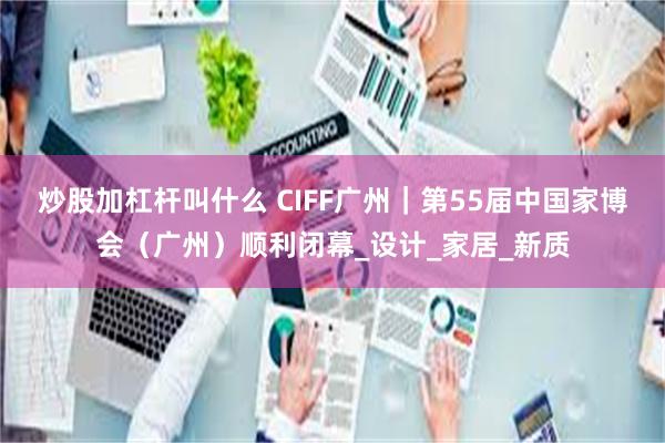 炒股加杠杆叫什么 CIFF广州｜第55届中国家博会（广州）顺利闭幕_设计_家居_新质