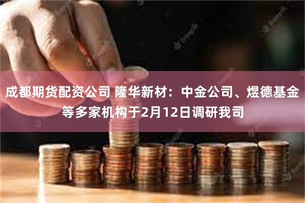 成都期货配资公司 隆华新材：中金公司、煜德基金等多家机构于2月12日调研我司