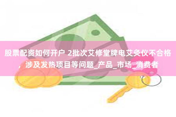 股票配资如何开户 2批次艾修堂牌电艾灸仪不合格，涉及发热项目等问题_产品_市场_消费者