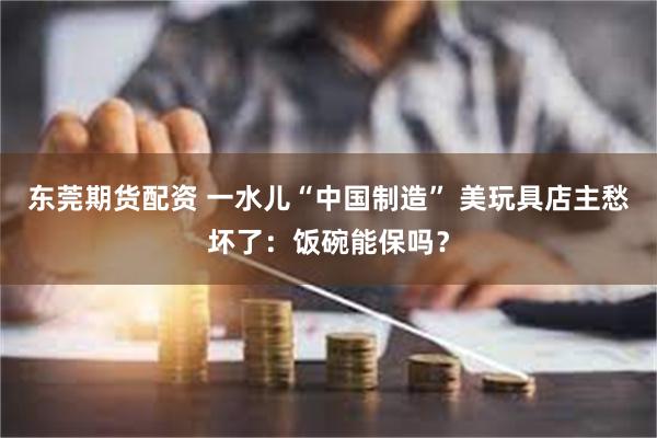 东莞期货配资 一水儿“中国制造” 美玩具店主愁坏了：饭碗能保吗？