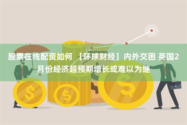 股票在线配资如何 【环球财经】内外交困 英国2月份经济超预期增长或难以为继