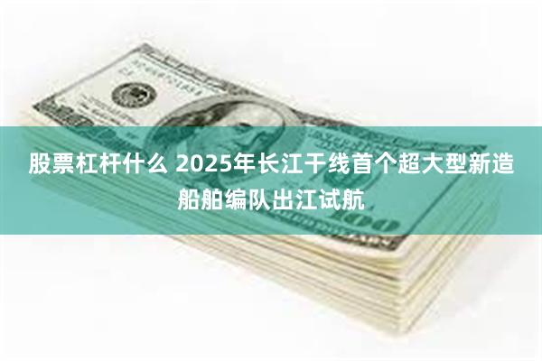 股票杠杆什么 2025年长江干线首个超大型新造船舶编队出江试航