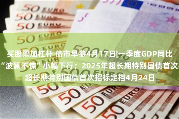 买股票加杠杆 债市早参4月17日|一季度GDP同比增长5.4%，债市“波澜不惊”小幅下行；2025年超长期特别国债首次招标定档4月24日