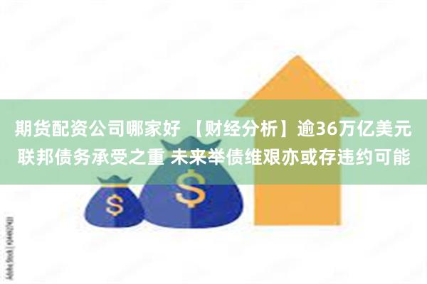 期货配资公司哪家好 【财经分析】逾36万亿美元联邦债务承受之重 未来举债维艰亦或存违约可能