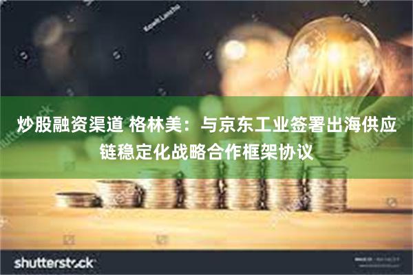 炒股融资渠道 格林美：与京东工业签署出海供应链稳定化战略合作框架协议