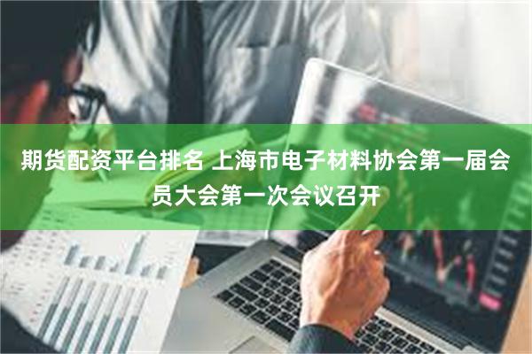 期货配资平台排名 上海市电子材料协会第一届会员大会第一次会议召开