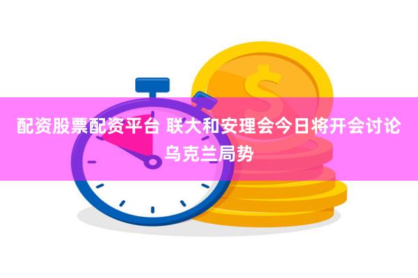 配资股票配资平台 联大和安理会今日将开会讨论乌克兰局势