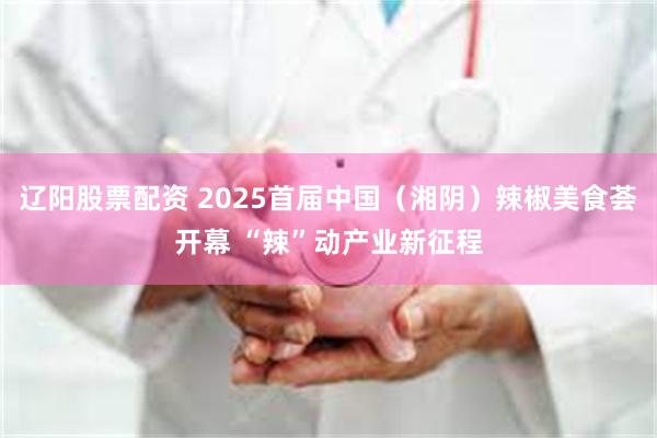辽阳股票配资 2025首届中国（湘阴）辣椒美食荟开幕 “辣”动产业新征程