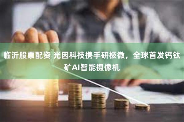 临沂股票配资 光因科技携手研极微，全球首发钙钛矿AI智能摄像机
