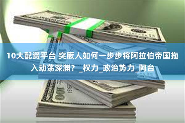 10大配资平台 突厥人如何一步步将阿拉伯帝国拖入动荡深渊？_权力_政治势力_阿台