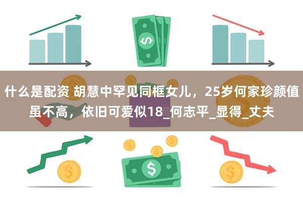 什么是配资 胡慧中罕见同框女儿，25岁何家珍颜值虽不高，依旧可爱似18_何志平_显得_丈夫