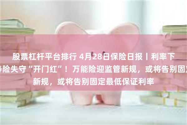 股票杠杆平台排行 4月28日保险日报丨利率下行趋势难挡，寿险失守“开门红”！万能险迎监管新规，或将告别固定最低保证利率