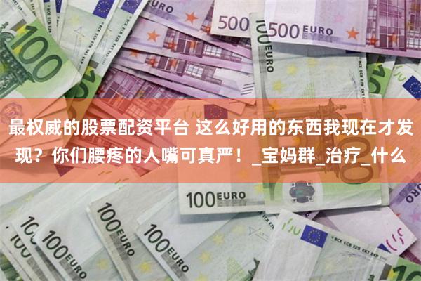 最权威的股票配资平台 这么好用的东西我现在才发现？你们腰疼的人嘴可真严！_宝妈群_治疗_什么