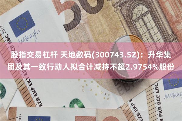 股指交易杠杆 天地数码(300743.SZ)：升华集团及其一致行动人拟合计减持不超2.9754%股份