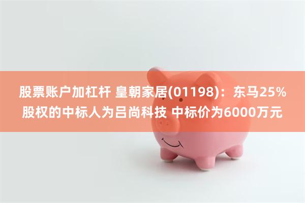 股票账户加杠杆 皇朝家居(01198)：东马25%股权的中标人为吕尚科技 中标价为6000万元
