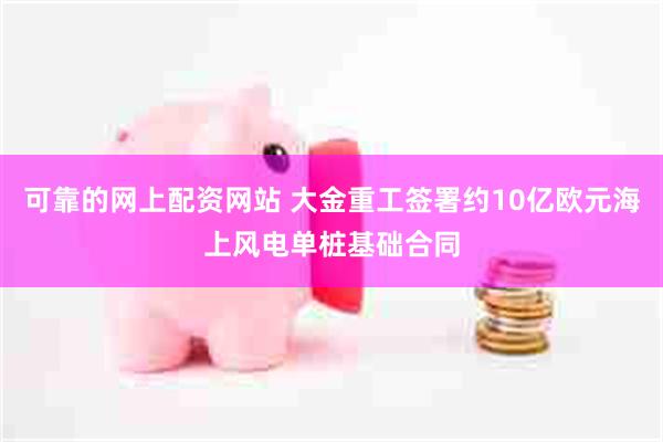 可靠的网上配资网站 大金重工签署约10亿欧元海上风电单桩基础合同