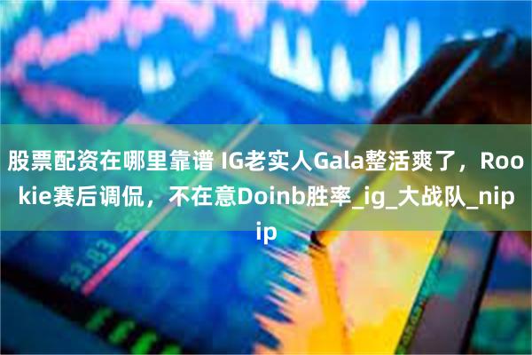 股票配资在哪里靠谱 IG老实人Gala整活爽了，Rookie赛后调侃，不在意Doinb胜率_ig_大战队_nip