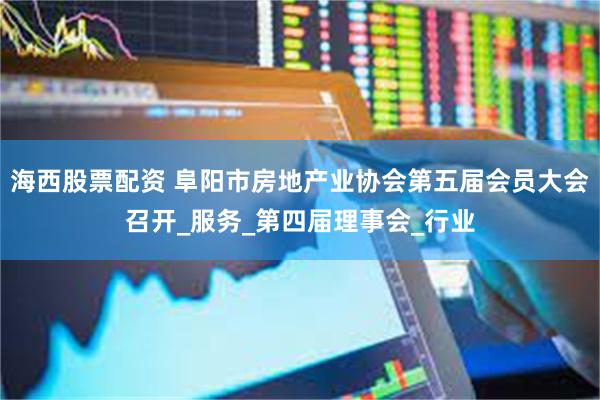 海西股票配资 阜阳市房地产业协会第五届会员大会召开_服务_第四届理事会_行业