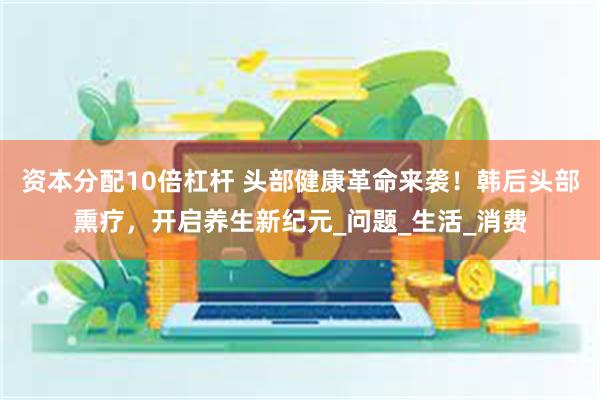 资本分配10倍杠杆 头部健康革命来袭！韩后头部熏疗，开启养生新纪元_问题_生活_消费