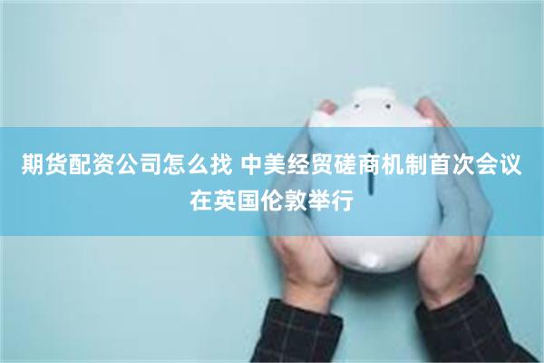 期货配资公司怎么找 中美经贸磋商机制首次会议在英国伦敦举行