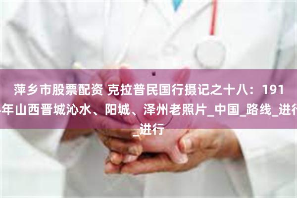 萍乡市股票配资 克拉普民国行摄记之十八：1914年山西晋城沁水、阳城、泽州老照片_中国_路线_进行