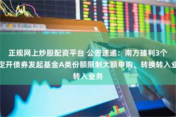 正规网上炒股配资平台 公告速递：南方臻利3个月定开债券发起基金A类份额限制大额申购、转换转入业务