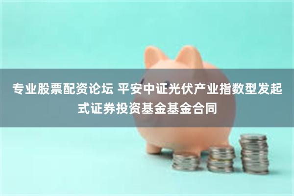 专业股票配资论坛 平安中证光伏产业指数型发起式证券投资基金基金合同
