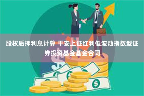 股权质押利息计算 平安上证红利低波动指数型证券投资基金基金合同