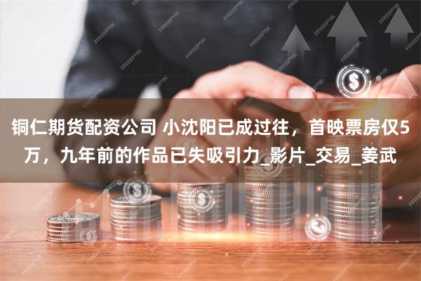 铜仁期货配资公司 小沈阳已成过往，首映票房仅5万，九年前的作品已失吸引力_影片_交易_姜武
